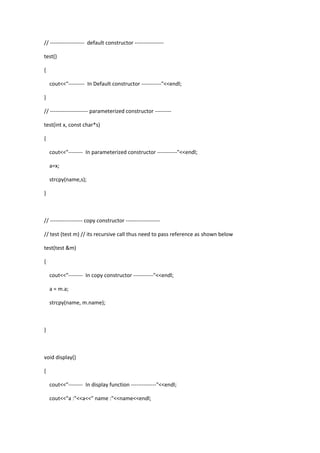 // ------------------- default constructor ----------------
test()
{
cout<<"--------- In Default constructor -----------"<<endl;
}
// --------------------- parameterized constructor ---------
test(int x, const char*s)
{
cout<<"-------- In parameterized constructor -----------"<<endl;
a=x;
strcpy(name,s);
}
// ------------------ copy constructor -------------------
// test (test m) // its recursive call thus need to pass reference as shown below
test(test &m)
{
cout<<"-------- In copy constructor -----------"<<endl;
a = m.a;
strcpy(name, m.name);
}
void display()
{
cout<<"-------- In display function --------------"<<endl;
cout<<"a :"<<a<<" name :"<<name<<endl;
 