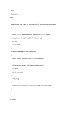 int id;
float marks;
public:
student(const char *nam, int idn, float mark) // parameterized constructor
{
cout<<"--------- In Parameterized constructor -----------"<<endl;
strcpy(name,nam); // strcpy(destination,source);
id = idn;
marks= mark;
}
student(student &m) // copy constructor
{
cout<<"--------- In copy constructor -----------"<<endl;
strcpy(name,m.name); // strcpy(destination,source);
id = m.id;
marks= m.marks;
}
void display()
{
cout<<"name :"<<name<< " id :"<<id<<" marks :"<<marks<<endl;
}
};
int main()
 