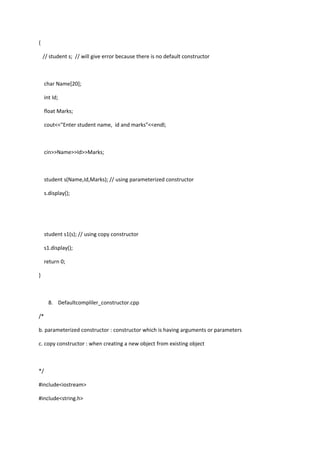 {
// student s; // will give error because there is no default constructor
char Name[20];
int Id;
float Marks;
cout<<"Enter student name, id and marks"<<endl;
cin>>Name>>Id>>Marks;
student s(Name,Id,Marks); // using parameterized constructor
s.display();
student s1(s); // using copy constructor
s1.display();
return 0;
}
8. Defaultcompliler_constructor.cpp
/*
b. parameterized constructor : constructor which is having arguments or parameters
c. copy constructor : when creating a new object from existing object
*/
#include<iostream>
#include<string.h>
 