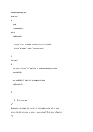 using namespace std;
class test
{
int a;
char name[20];
public:
void display()
{
cout<<"-------- In display function --------------"<<endl;
cout<<"a :"<<a<<" name :"<<name<<endl;
}
};
int main()
{
test obj(12,"varsity"); // it will call to parameterized constructor
obj.display();
test obj2(obj); // it will call to copy constructor
obj2.display();
}
9. destructor.cpp
/*
Destructor: to release the memory of objects destructor will be used
when object is going out of scope --- automatically destructor will get call
*/
 