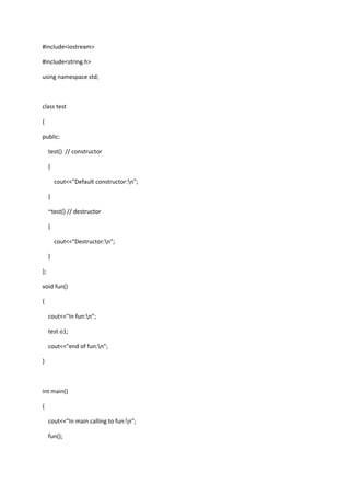 #include<iostream>
#include<string.h>
using namespace std;
class test
{
public:
test() // constructor
{
cout<<"Default constructor:n";
}
~test() // destructor
{
cout<<"Destructor:n";
}
};
void fun()
{
cout<<"In fun:n";
test o1;
cout<<"end of fun:n";
}
int main()
{
cout<<"In main calling to fun:n";
fun();
 