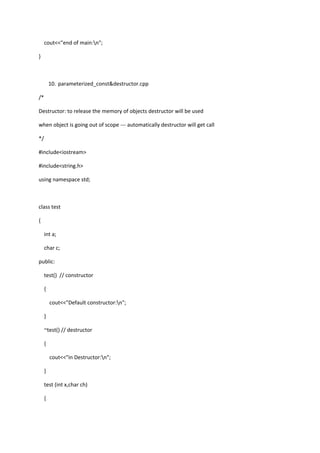 cout<<"end of main:n";
}
10. parameterized_const&destructor.cpp
/*
Destructor: to release the memory of objects destructor will be used
when object is going out of scope --- automatically destructor will get call
*/
#include<iostream>
#include<string.h>
using namespace std;
class test
{
int a;
char c;
public:
test() // constructor
{
cout<<"Default constructor:n";
}
~test() // destructor
{
cout<<"in Destructor:n";
}
test (int x,char ch)
{
 