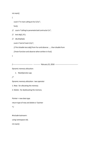 int main()
{
cout<<"In main calling to fun:nn";
fun();
// cout<<"calling to parameterized contructor:n";
// test obj(1,'A');
// obj.display();
cout<<"end of main:nn";
// first disable test.obj() from fun and observe ..... than disable from
//main function and observe when written in fun()
}
/----------------------------------- ------------ february 22, 2018 ----------------------------------------
Dynamic memory allocation:
1. NewOperator.cpp
/*
Dynamic memory allocation : two operator
1. New : for allocating the memory
2. Delete : for deallocating the memory
Pointer = new data type
return type of new and delete is *pointer
*/
#include<iostream>
using namespace std;
int main()
 