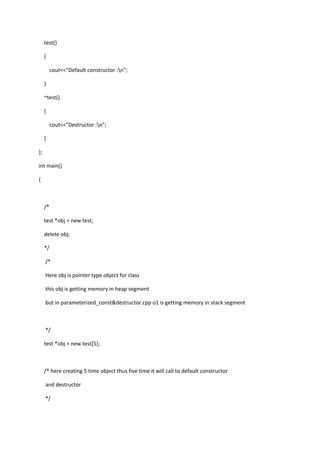 test()
{
cout<<"Default constructor :n";
}
~test()
{
cout<<"Destructor :n";
}
};
int main()
{
/*
test *obj = new test;
delete obj;
*/
/*
Here obj is pointer type object for class
this obj is getting memory in heap segment
but in parameterized_const&destructor.cpp o1 is getting memory in stack segment
*/
test *obj = new test[5];
/* here creating 5 time object thus five time it will call to default constructor
and destructor
*/
 