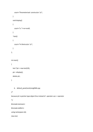 cout<<"Parameterized constructor :n";
}
void display()
{
cout<<"a :"<<a<<endl;
}
~test()
{
cout<<"In Destructor :n";
}
};
int main()
{
test *ptr = new test(10);
ptr ->display();
delete ptr;
}
6. default_paraConstUsingDMA.cpp
/*
because ptr is pointer type object thus instead of . operator use -> operator
*/
#include<iostream>
#include<stdlib.h>
using namespace std;
class test
 