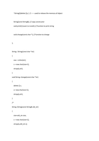 ~String(){delete []s;} // ----- used to release the memory of object
String(const String&); // copy constructor
void print() {cout<<s<<endl;} // function to print string
void change(const char *); // function to change
};
String:: String(const char *str)
{
size = strlen(str);
s = new char[size+1];
strcpy(s,str);
}
void String::change(const char *str)
{
delete [] s;
s= new char[size+1];
strcpy(s,str);
}
/*
String::String(const String& old_str)
{
size=old_str.size;
s = new char[size+1];
strcpy(s,old_str.s);
 