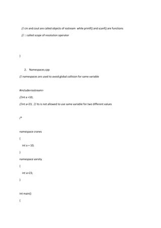 // cin and cout are called objects of iostream while printf() and scanf() are functions
// :: called scope of resolution operator
}
2. Namespaces.cpp
// namespaces are used to avoid global collision for same variable
#include<iostream>
//int a =10;
//int a=23; // its is not allowed to use same variable for two different values
/*
namespace cranes
{
int a = 10;
}
namespace varsity
{
int a=23;
}
int main()
{
 