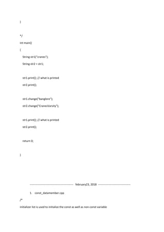 }
*/
int main()
{
String str1("cranes");
String str2 = str1;
str1.print(); // what is printed
str2.print();
str1.change("banglore");
str2.change("CranesVarsity");
str1.print(); // what is printed
str2.print();
return 0;
}
----------------------------------------------- february23, 2018 -----------------------------------
1. const_datamember.cpp
/*
initializer list is used to initialize the const as well as non-const variable
 