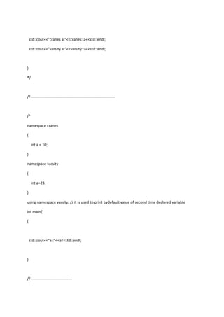 std::cout<<"cranes a:"<<cranes::a<<std::endl;
std::cout<<"varsity a:"<<varsity::a<<std::endl;
}
*/
//-------------------------------------------------------------------
/*
namespace cranes
{
int a = 10;
}
namespace varsity
{
int a=23;
}
using namespace varsity; // it is used to print bydefault value of second time declared variable
int main()
{
std::cout<<"a :"<<a<<std::endl;
}
//---------------------------------
 