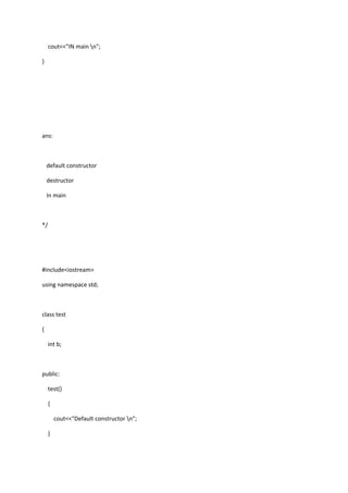 cout<<"IN main n";
}
ans:
default constructor
destructor
In main
*/
#include<iostream>
using namespace std;
class test
{
int b;
public:
test()
{
cout<<"Default constructor n";
}
 