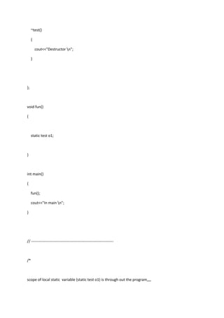~test()
{
cout<<"Destructor n";
}
};
void fun()
{
static test o1;
}
int main()
{
fun();
cout<<"In main n";
}
// -----------------------------------------------------------------
/*
scope of local static variable (static test o1) is through out the program,,,,
 