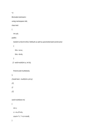 */
#include<iostream>
using namespace std;
class test
{
int a,b;
public:
test(int a=0,int b=0) // default as well as parameterized constructor
{
this ->a=a;
this ->b=b;
}
// void multi(int a, int b);
friend void multi(test);
};
//void test:: multi(int x,int y)
//{
//
//}
void multi(test m)
{
int c;
c = m.a*m.b;
cout<<"c :"<<c<<endl;
}
 