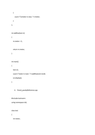 {
cout<<"nmeter in class :"<<meter;
}
};
int addfive(test m)
{
m.meter = 5;
return m.meter;
}
int main()
{
test o1;
cout<<"meter in main :"<<addfive(o1)<<endl;
o1.display();
}
4. friend_passbyReference.cpp
#include<iostream>
using namespace std;
class test
{
int meter;
 