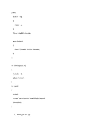 public:
test(int a=0)
{
meter = a;
}
friend int addfive(test&);
void display()
{
cout<<"nmeter in class :"<<meter;
}
};
int addfive(test& m)
{
m.meter = 5;
return m.meter;
}
int main()
{
test o1;
cout<<"meter in main :"<<addfive(o1)<<endl;
o1.display();
}
5. friend_InClass.cpp
 