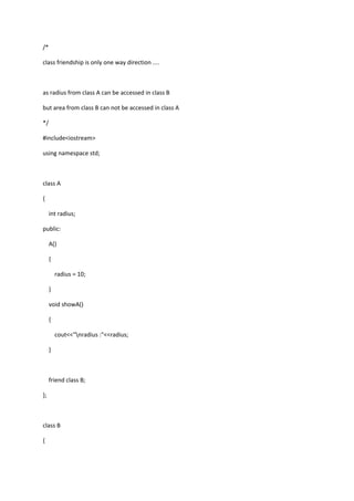 /*
class friendship is only one way direction ....
as radius from class A can be accessed in class B
but area from class B can not be accessed in class A
*/
#include<iostream>
using namespace std;
class A
{
int radius;
public:
A()
{
radius = 10;
}
void showA()
{
cout<<"nradius :"<<radius;
}
friend class B;
};
class B
{
 