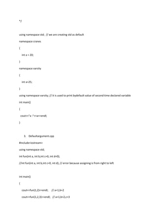 */
using namespace std; // we are creating std as default
namespace cranes
{
int a = 20;
}
namespace varsity
{
int a=25;
}
using namespace varsity; // it is used to print bydefault value of second time declared variable
int main()
{
cout<<"a :"<<a<<endl;
}
3. Defaultargument.cpp
#include<iostream>
using namespace std;
int fun(int a, int b,int c=0, int d=0);
//int fun(int a, int b,int c=0, int d); // error because assigning is from right to left
int main()
{
cout<<fun(1,2)<<endl; // a=1,b=2
cout<<fun(1,2,3)<<endl; // a=1,b=2,c=3
 