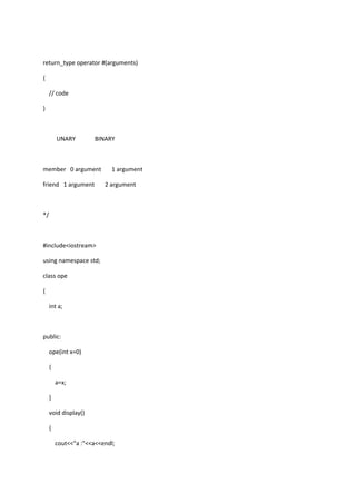 return_type operator #(arguments)
{
// code
}
UNARY BINARY
member 0 argument 1 argument
friend 1 argument 2 argument
*/
#include<iostream>
using namespace std;
class ope
{
int a;
public:
ope(int x=0)
{
a=x;
}
void display()
{
cout<<"a :"<<a<<endl;
 