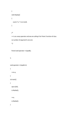 }
void display()
{
cout<<"a :"<<a<<endl;
}
/*
++ is an unary operator and we are calling it for friend function of class
so number of argument's are one
*/
friend void operator ++(ope&);
};
void operator ++(ope& m)
{
++m.a;
}
int main()
{
ope o(10);
o.display();
++o;
o.display();
}
 