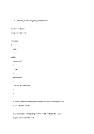 9. operator_overloading_Post_increment.cpp
#include<iostream>
using namespace std;
class ope
{
int a;
public:
ope(int x=0)
{
a=x;
}
void display()
{
cout<<"a :"<<a<<endl;
}
/*
In order to differentiate b/w pre-increment and post increment we need
to use a dummy variable....
because compiler is not getting whether ++ (IN void operator ++()) is
for pre- increment or for post
 