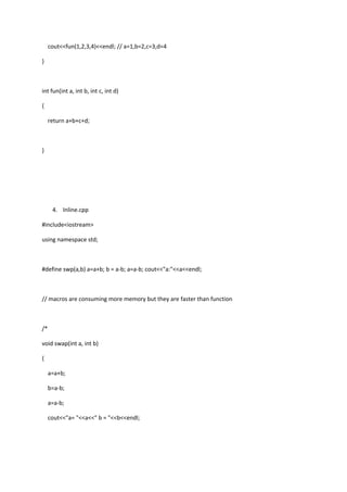 cout<<fun(1,2,3,4)<<endl; // a=1,b=2,c=3,d=4
}
int fun(int a, int b, int c, int d)
{
return a+b+c+d;
}
4. Inline.cpp
#include<iostream>
using namespace std;
#define swp(a,b) a=a+b; b = a-b; a=a-b; cout<<"a:"<<a<<endl;
// macros are consuming more memory but they are faster than function
/*
void swap(int a, int b)
{
a=a+b;
b=a-b;
a=a-b;
cout<<"a= "<<a<<" b = "<<b<<endl;
 