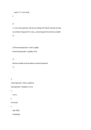 cout<<"a :"<<a<<endl;
}
/*
++ is an unary operator and we are calling it for friend function of class
so number of argument's is one,,, second argument is dummy variable
*/
// friend void operator ++(int f, ope&);
friend void operator ++(ope&, int f);
/*
dummy variable must be taken as second argument
*/
};
//void operator ++(int x, ope& m)
void operator ++(ope& m, int x)
{
m.a++;
}
int main()
{
ope o(10);
o.display();
 