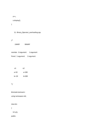 o++;
o.display();
}
11. Binary_Operator_overloading.cpp
/*
UNARY BINARY
member 0 argument 1 argument
friend 1 argument 2 argument
o1 o2
a=10 a=100
b= 20 b=200
*/
#include<iostream>
using namespace std;
class bin
{
int a,b;
public:
 