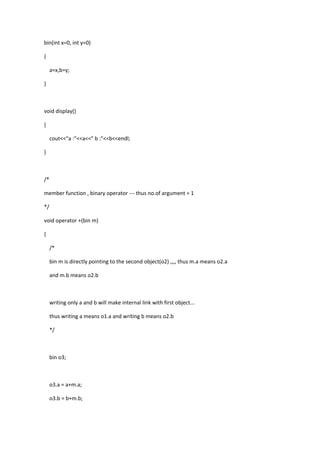 bin(int x=0, int y=0)
{
a=x,b=y;
}
void display()
{
cout<<"a :"<<a<<" b :"<<b<<endl;
}
/*
member function , binary operator --- thus no.of argument = 1
*/
void operator +(bin m)
{
/*
bin m is directly pointing to the second object(o2) ,,,, thus m.a means o2.a
and m.b means o2.b
writing only a and b will make internal link with first object...
thus writing a means o1.a and writing b means o2.b
*/
bin o3;
o3.a = a+m.a;
o3.b = b+m.b;
 