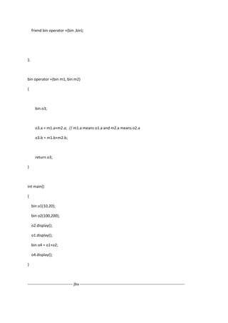 friend bin operator +(bin ,bin);
};
bin operator +(bin m1, bin m2)
{
bin o3;
o3.a = m1.a+m2.a; // m1.a means o1.a and m2.a means o2.a
o3.b = m1.b+m2.b;
return o3;
}
int main()
{
bin o1(10,20);
bin o2(100,200);
o2.display();
o1.display();
bin o4 = o1+o2;
o4.display();
}
----------------------------------- jbu ---------------------------------------------------------------------------------
 
