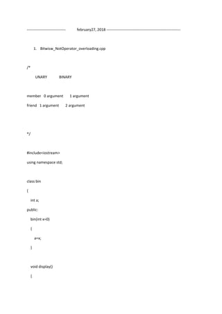 ------------------------------- february27, 2018 -----------------------------------------------------------
1. Bitwisw_NotOperator_overloading.cpp
/*
UNARY BINARY
member 0 argument 1 argument
friend 1 argument 2 argument
*/
#include<iostream>
using namespace std;
class bin
{
int a;
public:
bin(int x=0)
{
a=x;
}
void display()
{
 