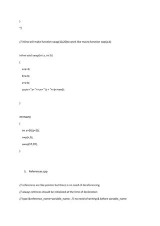}
*/
// inline will make function swap(10,20)to work like macro function swp(a,b)
inline void swap(int a, int b)
{
a=a+b;
b=a-b;
a=a-b;
cout<<"a= "<<a<<" b = "<<b<<endl;
}
int main()
{
int a=30,b=20;
swp(a,b);
swap(10,20);
}
5. References.cpp
// references are like pointer but there is no need of dereferencing
// always refences should be initialized at the time of decleration
// type &reference_name=variable_name; // no need of writing & before variable_name
 