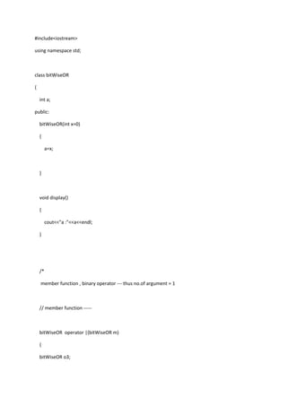 #include<iostream>
using namespace std;
class bitWiseOR
{
int a;
public:
bitWiseOR(int x=0)
{
a=x;
}
void display()
{
cout<<"a :"<<a<<endl;
}
/*
member function , binary operator --- thus no.of argument = 1
// member function -----
bitWiseOR operator |(bitWiseOR m)
{
bitWiseOR o3;
 