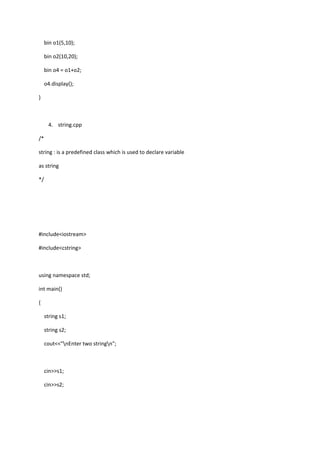 bin o1(5,10);
bin o2(10,20);
bin o4 = o1+o2;
o4.display();
}
4. string.cpp
/*
string : is a predefined class which is used to declare variable
as string
*/
#include<iostream>
#include<cstring>
using namespace std;
int main()
{
string s1;
string s2;
cout<<"nEnter two stringn";
cin>>s1;
cin>>s2;
 