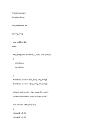 #include<iostream>
#include<cstring>
using namespace std;
class My_string
{
char s1[20],s2[20];
public:
My_string(const char *x=NULL, const char *y=NULL)
{
strcpy(s1,x);
strcpy(s2,y);
}
friend void operator +(My_string , My_string );
friend void operator ==(My_string, My_string);
//friend void operator !=(My_string, My_string);
//friend void opeartor =(My_string,My_string);
void operator =(My_string m1)
{
strcpy(s1, m1.s1);
strcpy(s2, m1.s2);
 