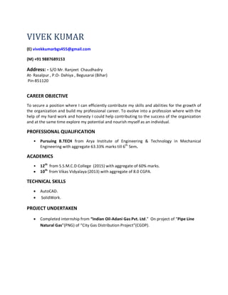 VIVEK KUMAR
(E) vivekkumarbgs455@gmail.com
(M) +91 9887689153
Address: - S/O Mr. Ranjeet Chaudhadry
At- Rasalpur , P.O- Dahiya , Begusarai (Bihar)
Pin-851120
CAREER OBJECTIVE
To secure a position where I can efficiently contribute my skills and abilities for the growth of
the organization and build my professional career. To evolve into a profession where with the
help of my hard work and honesty I could help contributing to the success of the organization
and at the same time explore my potential and nourish myself as an individual.
PROFESSIONAL QUALIFICATION
• Pursuing B.TECH from Arya Institute of Engineering & Technology in Mechanical
Engineering with aggregate 63.33% marks till 6th
Sem.
ACADEMICS
• 12th
from S.S.M.C.D College (2015) with aggregate of 60% marks.
 10th
from Vikas Vidyalaya (2013) with aggregate of 8.0 CGPA.
TECHNICAL SKILLS
 AutoCAD.
 SolidWork.
PROJECT UNDERTAKEN
 Completed internship from “Indian Oil-Adani Gas Pvt. Ltd.” On project of “Pipe Line
Natural Gas”(PNG) of “City Gas Distribution Project”(CGDP).
 