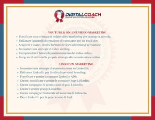 YOUTUBE & ONLINE VIDEO MARKETING 
Pianificare una strategia di online video marketing per la propria azienda;
Utilizzare i pannelli di creazione di campagne ppc su YouTube;
Scegliere e usare i diversi formati di video advertising su Youtube;
Impostare una strategia di video seeding;
Comprendere i fattori di posizionamento dei video online;
Integrare il video nella propria strategia di comunicazione online.
LINKEDIN  MARKETING 
Impostare una strategia di comunicazione su LinkedIn;
Utilizzare LinkedIn per finalità di personal branding;
Pianificare e gestire campagne LinkedIn ADS;
Creare, modificare e gestire le company Page LinkedIn;
Creare campagne di promozione di post LinkedIn;
Creare e gestire gruppi LinkedIn;
Creare campagne finalizzate all’aumento di followers;
Usare LinkedIn per la generazione di lead.
 