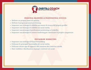 PERSONAL BRANDING & PROFESSIONAL SUCCESS 
Definire un proprio piano di carriera;
Definire il proprio personal positioning;
Impostare una strategia di visibilità sui motori di ricerca del proprio profilo;
Impostare una strategia di visibilità sui social media;
Impostare una strategia di professional positioning su LinkedIn;
Impostare una strategia di content marketing per valorizzare le proprie competenze.
INSTAGRAM  MARKETING
Impostare una strategia di Visual Storytelling;
Utilizzare le principali funzionalità del social media;
Utilizzare alcune app di supporto alla creazione dei contenuti visuali;
Dare visibilità e distribuzione ai propri contenuti sul social.
 