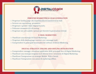 E-MAIL MARKETING
Pianificare una strategia di Email Marketing;
Progettare delle landing page coerenti con i messaggi mail;
Comprendere le principali funzionalità dei software di Email Marketing.
INBOUND MARKETING & LEAD GENERATION
Progettare landing page che massimizzino le conversioni in lead;
Scrivere un copywriting  persuasivo;
Progettare e gestire i Sales Digital Funnels;
Utilizzare strumenti di A/B testing;
Progettare siti web usabili e pensati per favorire la generazione di lead.
DIGITAL STRATEGY: ONLINE AND OFFLINE INTEGRATION
Comprendere vantaggi e situazioni applicative delle principali leve di Digital Marketing;
Pianificare una strategia integrata tra le diverse leve e strumenti di Digital Marketing;
Pianificare l’integrazione tra strategie Mobile, Web e Social;
Pianificare l’integrazione con azioni di marketing offline.
 