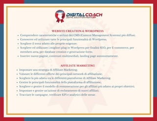 WEBSITE CREATION & WORDPRESS
Comprendere caratteristiche e utilizzi dei CMS (Content Management Systems) più diffusi;
Conoscere ed utilizzare tutte le principali funzionalità di Wordpress;
Scegliere il tema adatto alle proprie esigenze;
Scegliere ed utilizzare i migliori plug in Wordpress per finalità SEO, per E-commerce, per
members area, per database creation e generazione form;
Inserire nuove pagine, contenuti multimediali, landing page autonomamente.
AFFILIATE MARKETING
Impostare una strategia di Affiliate Marketing;
Valutare le differenti offerte dei principali network di affiliazione;
Scegliere la più adatta tra le differenti piattaforme di Affiliate Marketing;
Gestire le principali funzionalità della piattaforma di affiliazione;
Scegliere e gestire il modello di remunerazione per gli affiliati più adatto ai propri obiettivi;
Impostare e gestire un’azione di reclutamento di nuovi affiliati;
Tracciare le campagne, verificare KPI e analytics delle stesse.
 