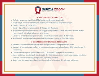 LOCATION BASED MARKETING
Definire una strategia di Local Marketing per la propria azienda;
Scegliere gli strumenti Desktop e Mobile per realizzare la propria strategia;
Gestire l’attività di Local SEO;
Gestire il profilo e le funzionalità di Google My Business;
Scegliere tra principali strumenti di Mappe (Google Maps, Apple, Facebook Places, Nokia
Here...) quelli più adatti alla propria strategia;
Gestire la presenza local sponsorizzata con le funzionalità Local di Adwords;
Scegliere gli strumenti e le funzionalità Mobile per il proprio Geo Marketing.
E-COMMERCE SOFTWARE & MAGENTO 
Valutare criticamente la scelta delle tecnologie da utilizzare per l’online store;
Valutare le opzioni make or buy or outsource in rapporto allo sviluppo della piattaforma E-
commerce;
Comprendere le principali differenze tra i principali CMS per l’E-commerce;
Saper utilizzare le principali funzionalità dei CMS leader di mercato tra cui pagine prodotti,
carrello, cross e up-selling, magazzino, reporting vendite;
Saper cosa fare per scalare l’attività ed estendere le funzioni del software utilizzato.
 