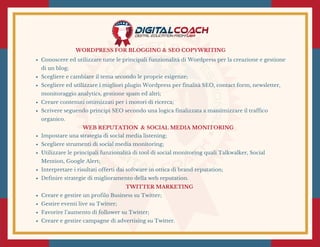 WORDPRESS FOR BLOGGING & SEO COPYWRITING
Conoscere ed utilizzare tutte le principali funzionalità di Wordpress per la creazione e gestione
di un blog;
Scegliere e cambiare il tema secondo le proprie esigenze;
Scegliere ed utilizzare i migliori plugin Wordpress per finalità SEO, contact form, newsletter,
monitoraggio analytics, gestione spam ed altri;
Creare contenuti ottimizzati per i motori di ricerca;
Scrivere seguendo principi SEO secondo una logica finalizzata a massimizzare il traffico
organico.
 WEB REPUTATION  & SOCIAL MEDIA MONITORING 
Impostare una strategia di social media listening;
Scegliere strumenti di social media monitoring;
Utilizzare le principali funzionalità di tool di social monitoring quali Talkwalker, Social
Mention, Google Alert;
Interpretare i risultati offerti dai software in ottica di brand reputation;
Definire strategie di miglioramento della web reputation.
TWITTER MARKETING 
Creare e gestire un profilo Business su Twitter;
Gestire eventi live su Twitter;
Favorire l’aumento di follower su Twitter;
Creare e gestire campagne di advertising su Twitter.
 