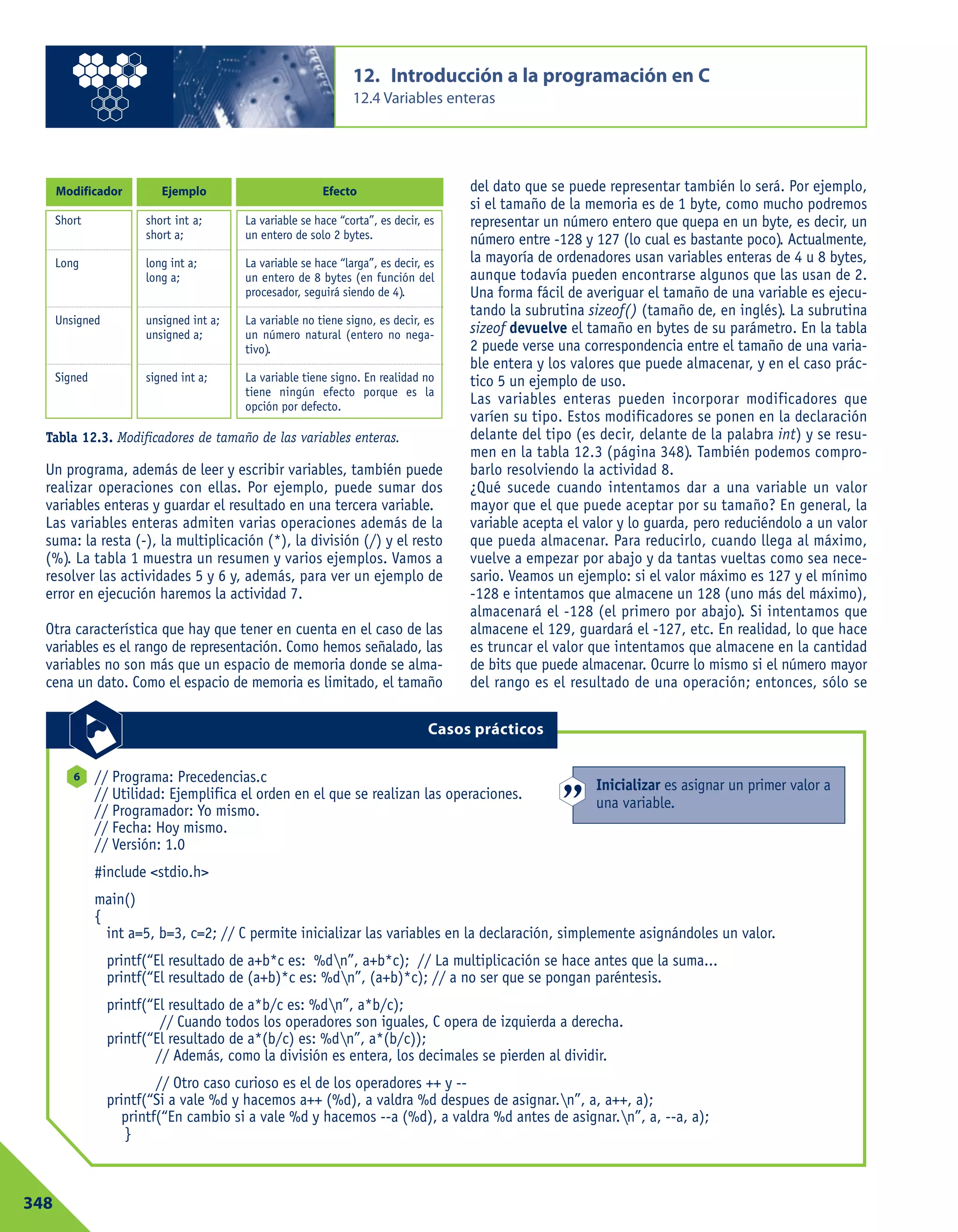 Un programa, además de leer y escribir variables, también puede
realizar operaciones con ellas. Por ejemplo, puede sumar dos
variables enteras y guardar el resultado en una tercera variable.
Las variables enteras admiten varias operaciones además de la
suma: la resta (-), la multiplicación (*), la división (/) y el resto
(%). La tabla 1 muestra un resumen y varios ejemplos. Vamos a
resolver las actividades 5 y 6 y, además, para ver un ejemplo de
error en ejecución haremos la actividad 7.
Otra característica que hay que tener en cuenta en el caso de las
variables es el rango de representación. Como hemos señalado, las
variables no son más que un espacio de memoria donde se alma-
cena un dato. Como el espacio de memoria es limitado, el tamaño
del dato que se puede representar también lo será. Por ejemplo,
si el tamaño de la memoria es de 1 byte, como mucho podremos
representar un número entero que quepa en un byte, es decir, un
número entre -128 y 127 (lo cual es bastante poco). Actualmente,
la mayoría de ordenadores usan variables enteras de 4 u 8 bytes,
aunque todavía pueden encontrarse algunos que las usan de 2.
Una forma fácil de averiguar el tamaño de una variable es ejecu-
tando la subrutina sizeof() (tamaño de, en inglés). La subrutina
sizeof devuelve el tamaño en bytes de su parámetro. En la tabla
2 puede verse una correspondencia entre el tamaño de una varia-
ble entera y los valores que puede almacenar, y en el caso prác-
tico 5 un ejemplo de uso.
Las variables enteras pueden incorporar modificadores que
varíen su tipo. Estos modificadores se ponen en la declaración
delante del tipo (es decir, delante de la palabra int) y se resu-
men en la tabla 12.3 (página 348). También podemos compro-
barlo resolviendo la actividad 8.
¿Qué sucede cuando intentamos dar a una variable un valor
mayor que el que puede aceptar por su tamaño? En general, la
variable acepta el valor y lo guarda, pero reduciéndolo a un valor
que pueda almacenar. Para reducirlo, cuando llega al máximo,
vuelve a empezar por abajo y da tantas vueltas como sea nece-
sario. Veamos un ejemplo: si el valor máximo es 127 y el mínimo
-128 e intentamos que almacene un 128 (uno más del máximo),
almacenará el -128 (el primero por abajo). Si intentamos que
almacene el 129, guardará el -127, etc. En realidad, lo que hace
es truncar el valor que intentamos que almacene en la cantidad
de bits que puede almacenar. Ocurre lo mismo si el número mayor
del rango es el resultado de una operación; entonces, sólo se
12. Introducción a la programación en C
12.4 Variables enteras
348
Tabla 12.3. Modificadores de tamaño de las variables enteras.
Modificador Ejemplo Efecto
Short
Long
Unsigned
Signed
short int a;
short a;
long int a;
long a;
unsigned int a;
unsigned a;
signed int a;
La variable se hace “corta”, es decir, es
un entero de solo 2 bytes.
La variable se hace “larga”, es decir, es
un entero de 8 bytes (en función del
procesador, seguirá siendo de 4).
La variable no tiene signo, es decir, es
un número natural (entero no nega-
tivo).
La variable tiene signo. En realidad no
tiene ningún efecto porque es la
opción por defecto.
// Programa: Precedencias.c
// Utilidad: Ejemplifica el orden en el que se realizan las operaciones.
// Programador: Yo mismo.
// Fecha: Hoy mismo.
// Versión: 1.0
#include <stdio.h>
main()
{
int a=5, b=3, c=2; // C permite inicializar las variables en la declaración, simplemente asignándoles un valor.
printf(“El resultado de a+b*c es: %dn”, a+b*c); // La multiplicación se hace antes que la suma...
printf(“El resultado de (a+b)*c es: %dn”, (a+b)*c); // a no ser que se pongan paréntesis.
printf(“El resultado de a*b/c es: %dn”, a*b/c);
// Cuando todos los operadores son iguales, C opera de izquierda a derecha.
printf(“El resultado de a*(b/c) es: %dn”, a*(b/c));
// Además, como la división es entera, los decimales se pierden al dividir.
// Otro caso curioso es el de los operadores ++ y --
printf(“Si a vale %d y hacemos a++ (%d), a valdra %d despues de asignar.n”, a, a++, a);
printf(“En cambio si a vale %d y hacemos --a (%d), a valdra %d antes de asignar.n”, a, --a, a);
}
6
Casos prácticos
Inicializar es asignar un primer valor a
una variable.
 
