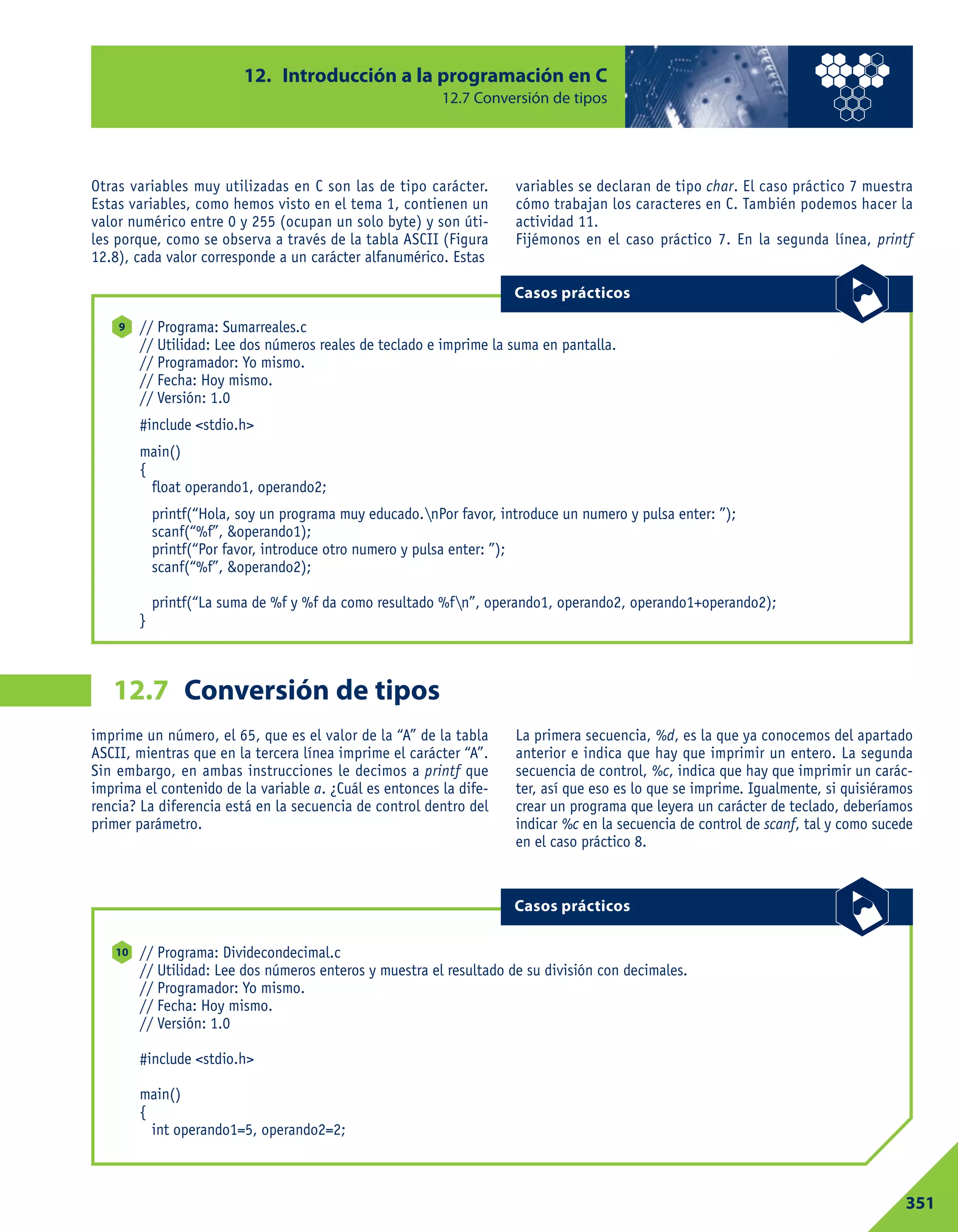 Otras variables muy utilizadas en C son las de tipo carácter.
Estas variables, como hemos visto en el tema 1, contienen un
valor numérico entre 0 y 255 (ocupan un solo byte) y son úti-
les porque, como se observa a través de la tabla ASCII (Figura
12.8), cada valor corresponde a un carácter alfanumérico. Estas
variables se declaran de tipo char. El caso práctico 7 muestra
cómo trabajan los caracteres en C. También podemos hacer la
actividad 11.
Fijémonos en el caso práctico 7. En la segunda línea, printf
12. Introducción a la programación en C
12.7 Conversión de tipos
351
Conversión de tipos12.7
// Programa: Sumarreales.c
// Utilidad: Lee dos números reales de teclado e imprime la suma en pantalla.
// Programador: Yo mismo.
// Fecha: Hoy mismo.
// Versión: 1.0
#include <stdio.h>
main()
{
float operando1, operando2;
printf(“Hola, soy un programa muy educado.nPor favor, introduce un numero y pulsa enter: ”);
scanf(“%f”, &operando1);
printf(“Por favor, introduce otro numero y pulsa enter: ”);
scanf(“%f”, &operando2);
printf(“La suma de %f y %f da como resultado %fn”, operando1, operando2, operando1+operando2);
}
9
Casos prácticos
imprime un número, el 65, que es el valor de la “A” de la tabla
ASCII, mientras que en la tercera línea imprime el carácter “A”.
Sin embargo, en ambas instrucciones le decimos a printf que
imprima el contenido de la variable a. ¿Cuál es entonces la dife-
rencia? La diferencia está en la secuencia de control dentro del
primer parámetro.
La primera secuencia, %d, es la que ya conocemos del apartado
anterior e indica que hay que imprimir un entero. La segunda
secuencia de control, %c, indica que hay que imprimir un carác-
ter, así que eso es lo que se imprime. Igualmente, si quisiéramos
crear un programa que leyera un carácter de teclado, deberíamos
indicar %c en la secuencia de control de scanf, tal y como sucede
en el caso práctico 8.
// Programa: Dividecondecimal.c
// Utilidad: Lee dos números enteros y muestra el resultado de su división con decimales.
// Programador: Yo mismo.
// Fecha: Hoy mismo.
// Versión: 1.0
#include <stdio.h>
main()
{
int operando1=5, operando2=2;
10
Casos prácticos
 