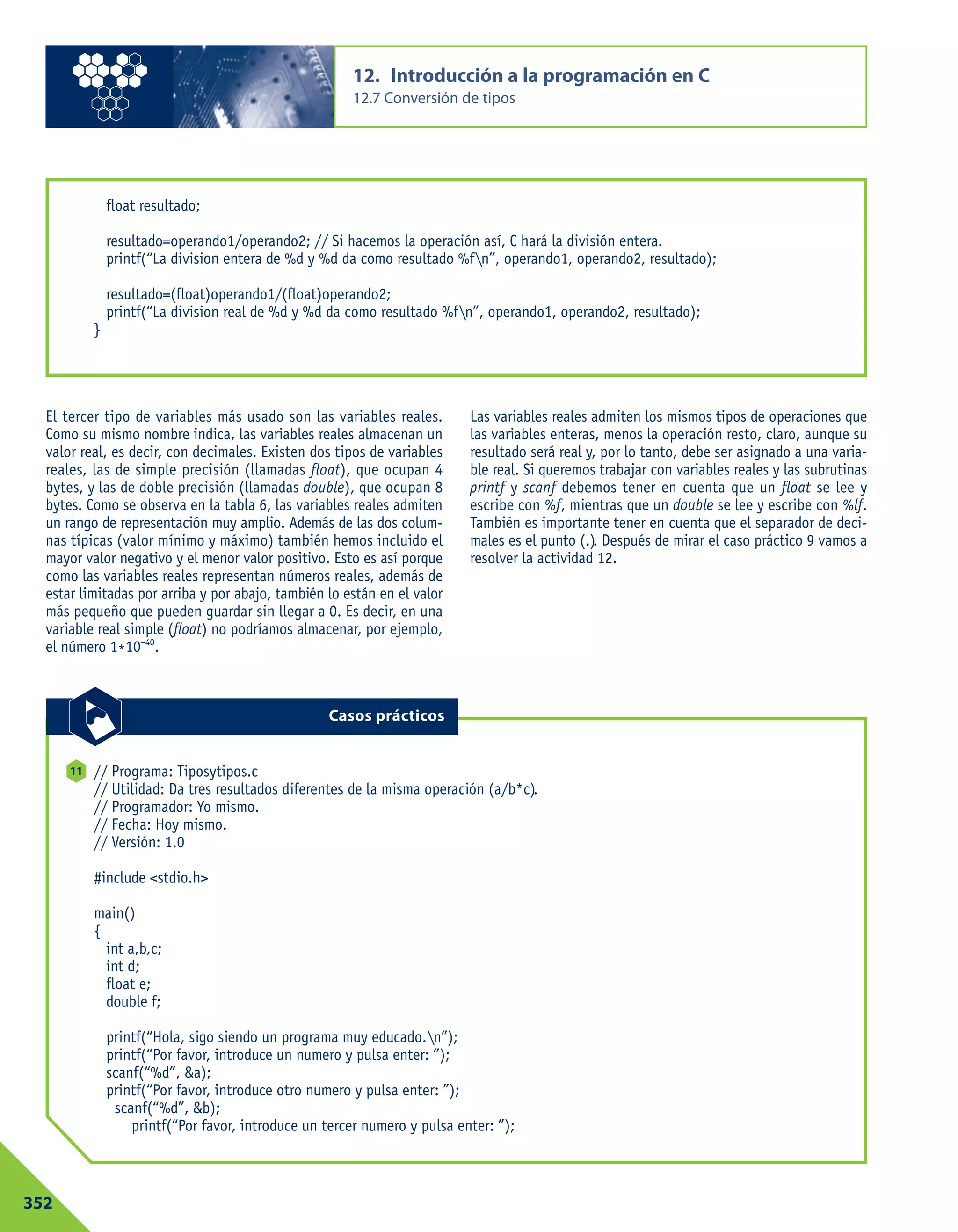 El tercer tipo de variables más usado son las variables reales.
Como su mismo nombre indica, las variables reales almacenan un
valor real, es decir, con decimales. Existen dos tipos de variables
reales, las de simple precisión (llamadas float), que ocupan 4
bytes, y las de doble precisión (llamadas double), que ocupan 8
bytes. Como se observa en la tabla 6, las variables reales admiten
un rango de representación muy amplio. Además de las dos colum-
nas típicas (valor mínimo y máximo) también hemos incluido el
mayor valor negativo y el menor valor positivo. Esto es así porque
como las variables reales representan números reales, además de
estar limitadas por arriba y por abajo, también lo están en el valor
más pequeño que pueden guardar sin llegar a 0. Es decir, en una
variable real simple (float) no podríamos almacenar, por ejemplo,
el número 1*10–40
.
Las variables reales admiten los mismos tipos de operaciones que
las variables enteras, menos la operación resto, claro, aunque su
resultado será real y, por lo tanto, debe ser asignado a una varia-
ble real. Si queremos trabajar con variables reales y las subrutinas
printf y scanf debemos tener en cuenta que un float se lee y
escribe con %f, mientras que un double se lee y escribe con %lf.
También es importante tener en cuenta que el separador de deci-
males es el punto (.). Después de mirar el caso práctico 9 vamos a
resolver la actividad 12.
12. Introducción a la programación en C
12.7 Conversión de tipos
352
float resultado;
resultado=operando1/operando2; // Si hacemos la operación así, C hará la división entera.
printf(“La division entera de %d y %d da como resultado %fn”, operando1, operando2, resultado);
resultado=(float)operando1/(float)operando2;
printf(“La division real de %d y %d da como resultado %fn”, operando1, operando2, resultado);
}
// Programa: Tiposytipos.c
// Utilidad: Da tres resultados diferentes de la misma operación (a/b*c).
// Programador: Yo mismo.
// Fecha: Hoy mismo.
// Versión: 1.0
#include <stdio.h>
main()
{
int a,b,c;
int d;
float e;
double f;
printf(“Hola, sigo siendo un programa muy educado.n”);
printf(“Por favor, introduce un numero y pulsa enter: ”);
scanf(“%d”, &a);
printf(“Por favor, introduce otro numero y pulsa enter: ”);
scanf(“%d”, &b);
printf(“Por favor, introduce un tercer numero y pulsa enter: ”);
11
Casos prácticos
 