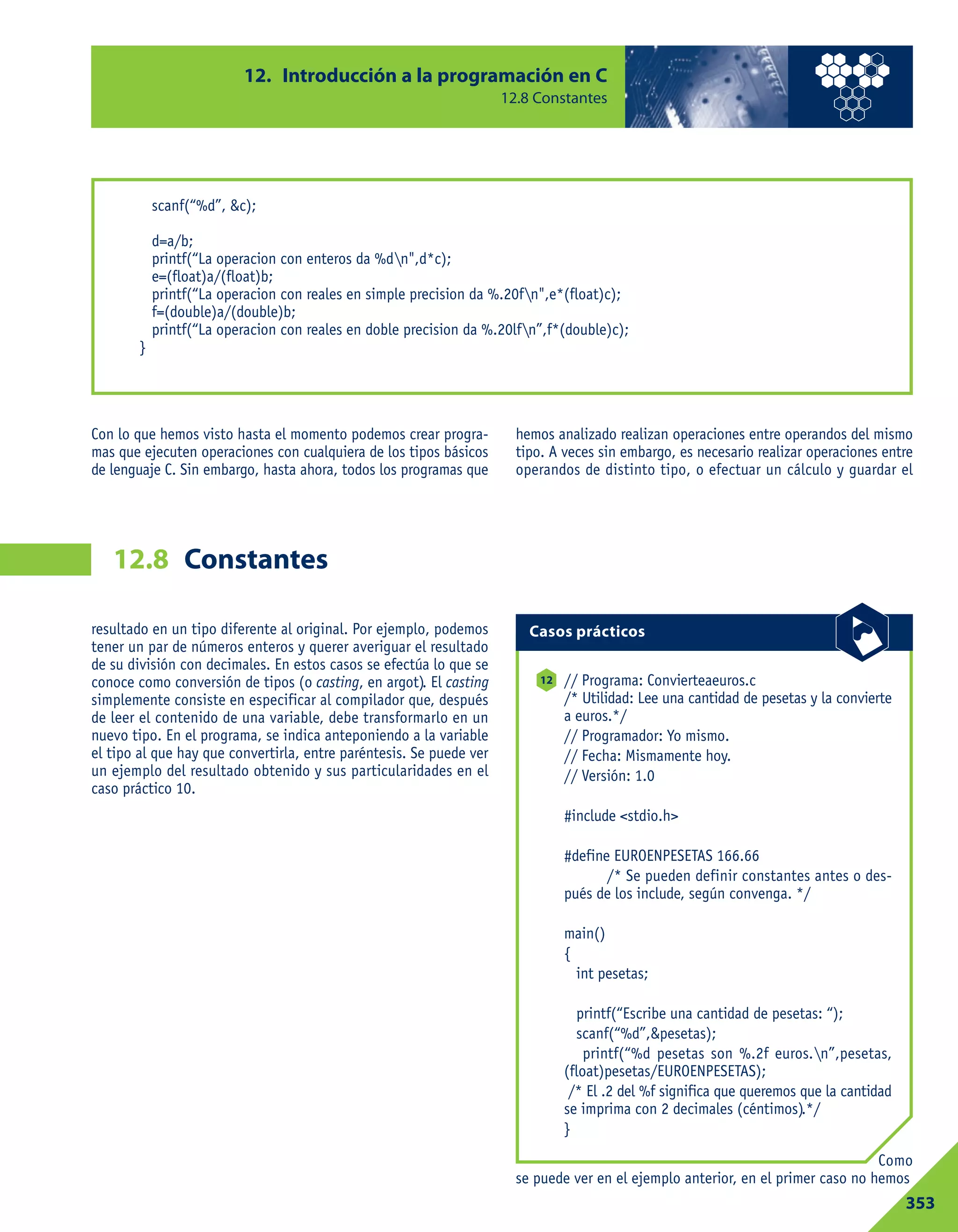 resultado en un tipo diferente al original. Por ejemplo, podemos
tener un par de números enteros y querer averiguar el resultado
de su división con decimales. En estos casos se efectúa lo que se
conoce como conversión de tipos (o casting, en argot). El casting
simplemente consiste en especificar al compilador que, después
de leer el contenido de una variable, debe transformarlo en un
nuevo tipo. En el programa, se indica anteponiendo a la variable
el tipo al que hay que convertirla, entre paréntesis. Se puede ver
un ejemplo del resultado obtenido y sus particularidades en el
caso práctico 10.
Como
se puede ver en el ejemplo anterior, en el primer caso no hemos
Con lo que hemos visto hasta el momento podemos crear progra-
mas que ejecuten operaciones con cualquiera de los tipos básicos
de lenguaje C. Sin embargo, hasta ahora, todos los programas que
hemos analizado realizan operaciones entre operandos del mismo
tipo. A veces sin embargo, es necesario realizar operaciones entre
operandos de distinto tipo, o efectuar un cálculo y guardar el
12. Introducción a la programación en C
12.8 Constantes
353
Constantes12.8
scanf(“%d”, &c);
d=a/b;
printf(“La operacion con enteros da %dn",d*c);
e=(float)a/(float)b;
printf(“La operacion con reales en simple precision da %.20fn",e*(float)c);
f=(double)a/(double)b;
printf(“La operacion con reales en doble precision da %.20lfn”,f*(double)c);
}
// Programa: Convierteaeuros.c
/* Utilidad: Lee una cantidad de pesetas y la convierte
a euros.*/
// Programador: Yo mismo.
// Fecha: Mismamente hoy.
// Versión: 1.0
#include <stdio.h>
#define EUROENPESETAS 166.66
/* Se pueden definir constantes antes o des-
pués de los include, según convenga. */
main()
{
int pesetas;
printf(“Escribe una cantidad de pesetas: “);
scanf(“%d”,&pesetas);
printf(“%d pesetas son %.2f euros.n”,pesetas,
(float)pesetas/EUROENPESETAS);
/* El .2 del %f significa que queremos que la cantidad
se imprima con 2 decimales (céntimos).*/
}
12
Casos prácticos
 