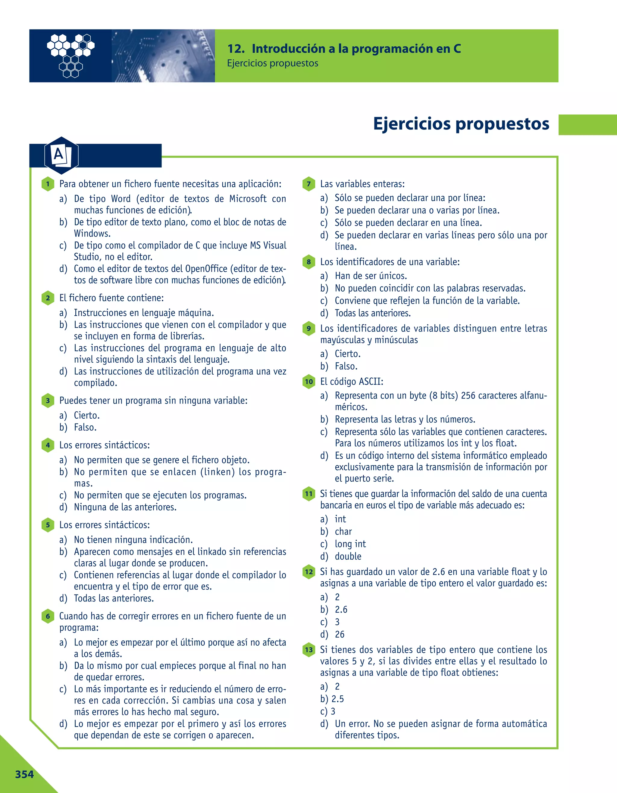 12. Introducción a la programación en C
Ejercicios propuestos
354
Ejercicios propuestos
Para obtener un fichero fuente necesitas una aplicación:
a) De tipo Word (editor de textos de Microsoft con
muchas funciones de edición).
b) De tipo editor de texto plano, como el bloc de notas de
Windows.
c) De tipo como el compilador de C que incluye MS Visual
Studio, no el editor.
d) Como el editor de textos del OpenOffice (editor de tex-
tos de software libre con muchas funciones de edición).
El fichero fuente contiene:
a) Instrucciones en lenguaje máquina.
b) Las instrucciones que vienen con el compilador y que
se incluyen en forma de librerías.
c) Las instrucciones del programa en lenguaje de alto
nivel siguiendo la sintaxis del lenguaje.
d) Las instrucciones de utilización del programa una vez
compilado.
Puedes tener un programa sin ninguna variable:
a) Cierto.
b) Falso.
Los errores sintácticos:
a) No permiten que se genere el fichero objeto.
b) No permiten que se enlacen (linken) los progra-
mas.
c) No permiten que se ejecuten los programas.
d) Ninguna de las anteriores.
Los errores sintácticos:
a) No tienen ninguna indicación.
b) Aparecen como mensajes en el linkado sin referencias
claras al lugar donde se producen.
c) Contienen referencias al lugar donde el compilador lo
encuentra y el tipo de error que es.
d) Todas las anteriores.
Cuando has de corregir errores en un fichero fuente de un
programa:
a) Lo mejor es empezar por el último porque así no afecta
a los demás.
b) Da lo mismo por cual empieces porque al final no han
de quedar errores.
c) Lo más importante es ir reduciendo el número de erro-
res en cada corrección. Si cambias una cosa y salen
más errores lo has hecho mal seguro.
d) Lo mejor es empezar por el primero y así los errores
que dependan de este se corrigen o aparecen.
Las variables enteras:
a) Sólo se pueden declarar una por línea:
b) Se pueden declarar una o varias por línea.
c) Sólo se pueden declarar en una línea.
d) Se pueden declarar en varias líneas pero sólo una por
línea.
Los identificadores de una variable:
a) Han de ser únicos.
b) No pueden coincidir con las palabras reservadas.
c) Conviene que reflejen la función de la variable.
d) Todas las anteriores.
Los identificadores de variables distinguen entre letras
mayúsculas y minúsculas
a) Cierto.
b) Falso.
El código ASCII:
a) Representa con un byte (8 bits) 256 caracteres alfanu-
méricos.
b) Representa las letras y los números.
c) Representa sólo las variables que contienen caracteres.
Para los números utilizamos los int y los float.
d) Es un código interno del sistema informático empleado
exclusivamente para la transmisión de información por
el puerto serie.
Si tienes que guardar la información del saldo de una cuenta
bancaria en euros el tipo de variable más adecuado es:
a) int
b) char
c) long int
d) double
Si has guardado un valor de 2.6 en una variable float y lo
asignas a una variable de tipo entero el valor guardado es:
a) 2
b) 2.6
c) 3
d) 26
Si tienes dos variables de tipo entero que contiene los
valores 5 y 2, si las divides entre ellas y el resultado lo
asignas a una variable de tipo float obtienes:
a) 2
b) 2.5
c) 3
d) Un error. No se pueden asignar de forma automática
diferentes tipos.
13
12
11
10
9
8
7
6
5
4
3
2
1
 