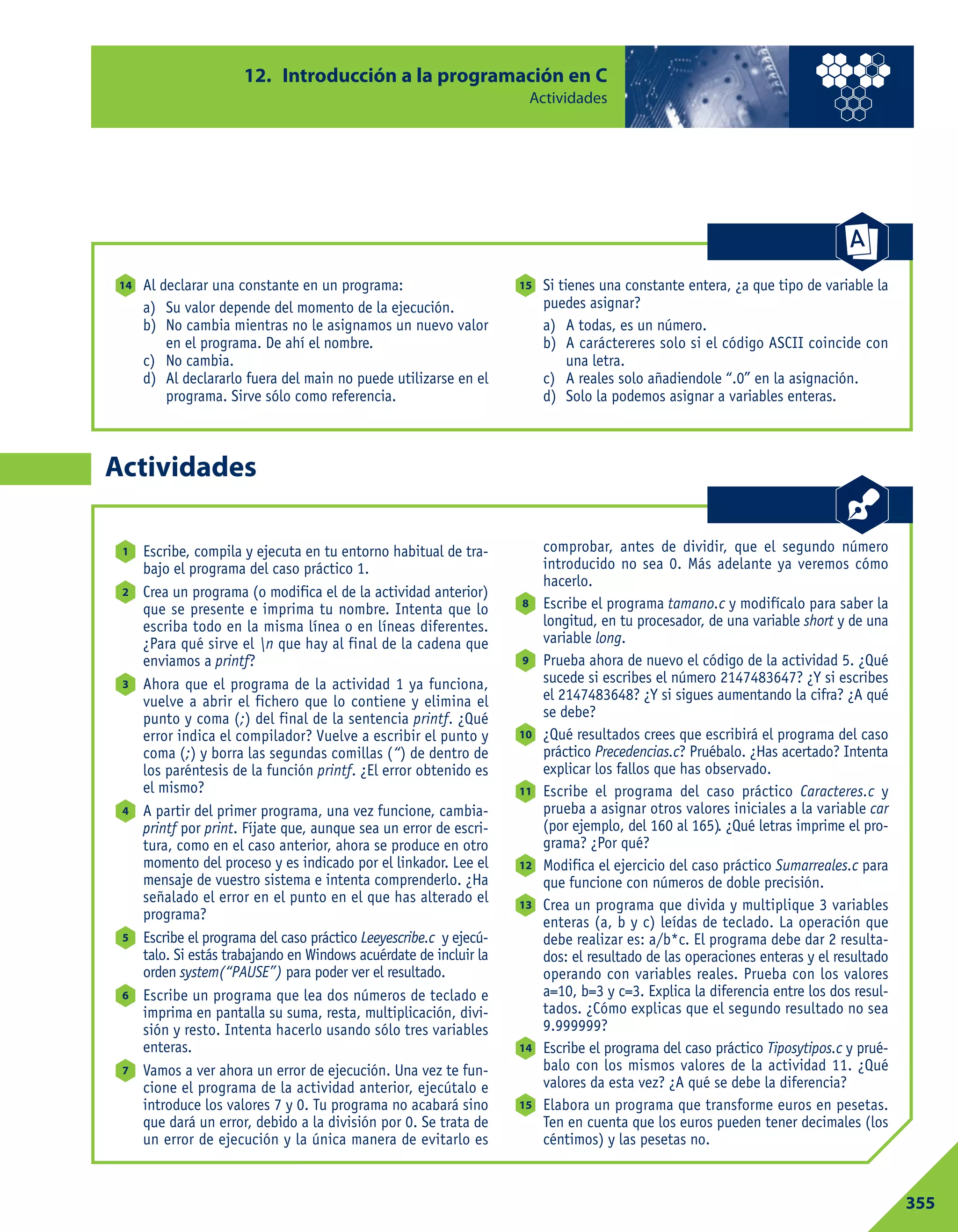 12. Introducción a la programación en C
Actividades
355
Actividades
Escribe, compila y ejecuta en tu entorno habitual de tra-
bajo el programa del caso práctico 1.
Crea un programa (o modifica el de la actividad anterior)
que se presente e imprima tu nombre. Intenta que lo
escriba todo en la misma línea o en líneas diferentes.
¿Para qué sirve el n que hay al final de la cadena que
enviamos a printf?
Ahora que el programa de la actividad 1 ya funciona,
vuelve a abrir el fichero que lo contiene y elimina el
punto y coma (;) del final de la sentencia printf. ¿Qué
error indica el compilador? Vuelve a escribir el punto y
coma (;) y borra las segundas comillas (“) de dentro de
los paréntesis de la función printf. ¿El error obtenido es
el mismo?
A partir del primer programa, una vez funcione, cambia-
printf por print. Fíjate que, aunque sea un error de escri-
tura, como en el caso anterior, ahora se produce en otro
momento del proceso y es indicado por el linkador. Lee el
mensaje de vuestro sistema e intenta comprenderlo. ¿Ha
señalado el error en el punto en el que has alterado el
programa?
Escribe el programa del caso práctico Leeyescribe.c y ejecú-
talo. Si estás trabajando en Windows acuérdate de incluir la
orden system(“PAUSE”) para poder ver el resultado.
Escribe un programa que lea dos números de teclado e
imprima en pantalla su suma, resta, multiplicación, divi-
sión y resto. Intenta hacerlo usando sólo tres variables
enteras.
Vamos a ver ahora un error de ejecución. Una vez te fun-
cione el programa de la actividad anterior, ejecútalo e
introduce los valores 7 y 0. Tu programa no acabará sino
que dará un error, debido a la división por 0. Se trata de
un error de ejecución y la única manera de evitarlo es
comprobar, antes de dividir, que el segundo número
introducido no sea 0. Más adelante ya veremos cómo
hacerlo.
Escribe el programa tamano.c y modifícalo para saber la
longitud, en tu procesador, de una variable short y de una
variable long.
Prueba ahora de nuevo el código de la actividad 5. ¿Qué
sucede si escribes el número 2147483647? ¿Y si escribes
el 2147483648? ¿Y si sigues aumentando la cifra? ¿A qué
se debe?
¿Qué resultados crees que escribirá el programa del caso
práctico Precedencias.c? Pruébalo. ¿Has acertado? Intenta
explicar los fallos que has observado.
Escribe el programa del caso práctico Caracteres.c y
prueba a asignar otros valores iniciales a la variable car
(por ejemplo, del 160 al 165). ¿Qué letras imprime el pro-
grama? ¿Por qué?
Modifica el ejercicio del caso práctico Sumarreales.c para
que funcione con números de doble precisión.
Crea un programa que divida y multiplique 3 variables
enteras (a, b y c) leídas de teclado. La operación que
debe realizar es: a/b*c. El programa debe dar 2 resulta-
dos: el resultado de las operaciones enteras y el resultado
operando con variables reales. Prueba con los valores
a=10, b=3 y c=3. Explica la diferencia entre los dos resul-
tados. ¿Cómo explicas que el segundo resultado no sea
9.999999?
Escribe el programa del caso práctico Tiposytipos.c y prué-
balo con los mismos valores de la actividad 11. ¿Qué
valores da esta vez? ¿A qué se debe la diferencia?
Elabora un programa que transforme euros en pesetas.
Ten en cuenta que los euros pueden tener decimales (los
céntimos) y las pesetas no.
15
14
13
12
11
10
9
8
7
6
5
4
3
2
1
Al declarar una constante en un programa:
a) Su valor depende del momento de la ejecución.
b) No cambia mientras no le asignamos un nuevo valor
en el programa. De ahí el nombre.
c) No cambia.
d) Al declararlo fuera del main no puede utilizarse en el
programa. Sirve sólo como referencia.
Si tienes una constante entera, ¿a que tipo de variable la
puedes asignar?
a) A todas, es un número.
b) A caráctereres solo si el código ASCII coincide con
una letra.
c) A reales solo añadiendole “.0” en la asignación.
d) Solo la podemos asignar a variables enteras.
1514
 