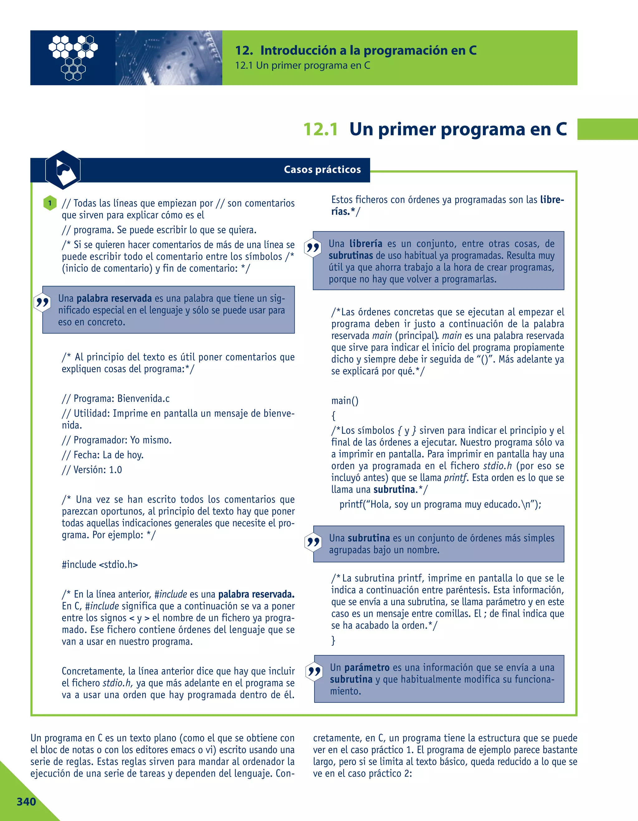 Un programa en C es un texto plano (como el que se obtiene con
el bloc de notas o con los editores emacs o vi) escrito usando una
serie de reglas. Estas reglas sirven para mandar al ordenador la
ejecución de una serie de tareas y dependen del lenguaje. Con-
cretamente, en C, un programa tiene la estructura que se puede
ver en el caso práctico 1. El programa de ejemplo parece bastante
largo, pero si se limita al texto básico, queda reducido a lo que se
ve en el caso práctico 2:
12. Introducción a la programación en C
12.1 Un primer programa en C
340
12.1 Un primer programa en C
Casos prácticos
// Todas las líneas que empiezan por // son comentarios
que sirven para explicar cómo es el
// programa. Se puede escribir lo que se quiera.
/* Si se quieren hacer comentarios de más de una línea se
puede escribir todo el comentario entre los símbolos /*
(inicio de comentario) y fin de comentario: */
/* Al principio del texto es útil poner comentarios que
expliquen cosas del programa:*/
// Programa: Bienvenida.c
// Utilidad: Imprime en pantalla un mensaje de bienve-
nida.
// Programador: Yo mismo.
// Fecha: La de hoy.
// Versión: 1.0
/* Una vez se han escrito todos los comentarios que
parezcan oportunos, al principio del texto hay que poner
todas aquellas indicaciones generales que necesite el pro-
grama. Por ejemplo: */
#include <stdio.h>
/* En la línea anterior, #include es una palabra reservada.
En C, #include significa que a continuación se va a poner
entre los signos < y > el nombre de un fichero ya progra-
mado. Ese fichero contiene órdenes del lenguaje que se
van a usar en nuestro programa.
Concretamente, la línea anterior dice que hay que incluir
el fichero stdio.h, ya que más adelante en el programa se
va a usar una orden que hay programada dentro de él.
Estos ficheros con órdenes ya programadas son las libre-
rías.*/
/*Las órdenes concretas que se ejecutan al empezar el
programa deben ir justo a continuación de la palabra
reservada main (principal). main es una palabra reservada
que sirve para indicar el inicio del programa propiamente
dicho y siempre debe ir seguida de “()”. Más adelante ya
se explicará por qué.*/
main()
{
/*Los símbolos { y } sirven para indicar el principio y el
final de las órdenes a ejecutar. Nuestro programa sólo va
a imprimir en pantalla. Para imprimir en pantalla hay una
orden ya programada en el fichero stdio.h (por eso se
incluyó antes) que se llama printf. Esta orden es lo que se
llama una subrutina.*/
printf(“Hola, soy un programa muy educado.n”);
/*La subrutina printf, imprime en pantalla lo que se le
indica a continuación entre paréntesis. Esta información,
que se envía a una subrutina, se llama parámetro y en este
caso es un mensaje entre comillas. El ; de final indica que
se ha acabado la orden.*/
}
1
Una palabra reservada es una palabra que tiene un sig-
nificado especial en el lenguaje y sólo se puede usar para
eso en concreto.
Una librería es un conjunto, entre otras cosas, de
subrutinas de uso habitual ya programadas. Resulta muy
útil ya que ahorra trabajo a la hora de crear programas,
porque no hay que volver a programarlas.
Una subrutina es un conjunto de órdenes más simples
agrupadas bajo un nombre.
Un parámetro es una información que se envía a una
subrutina y que habitualmente modifica su funciona-
miento.
 