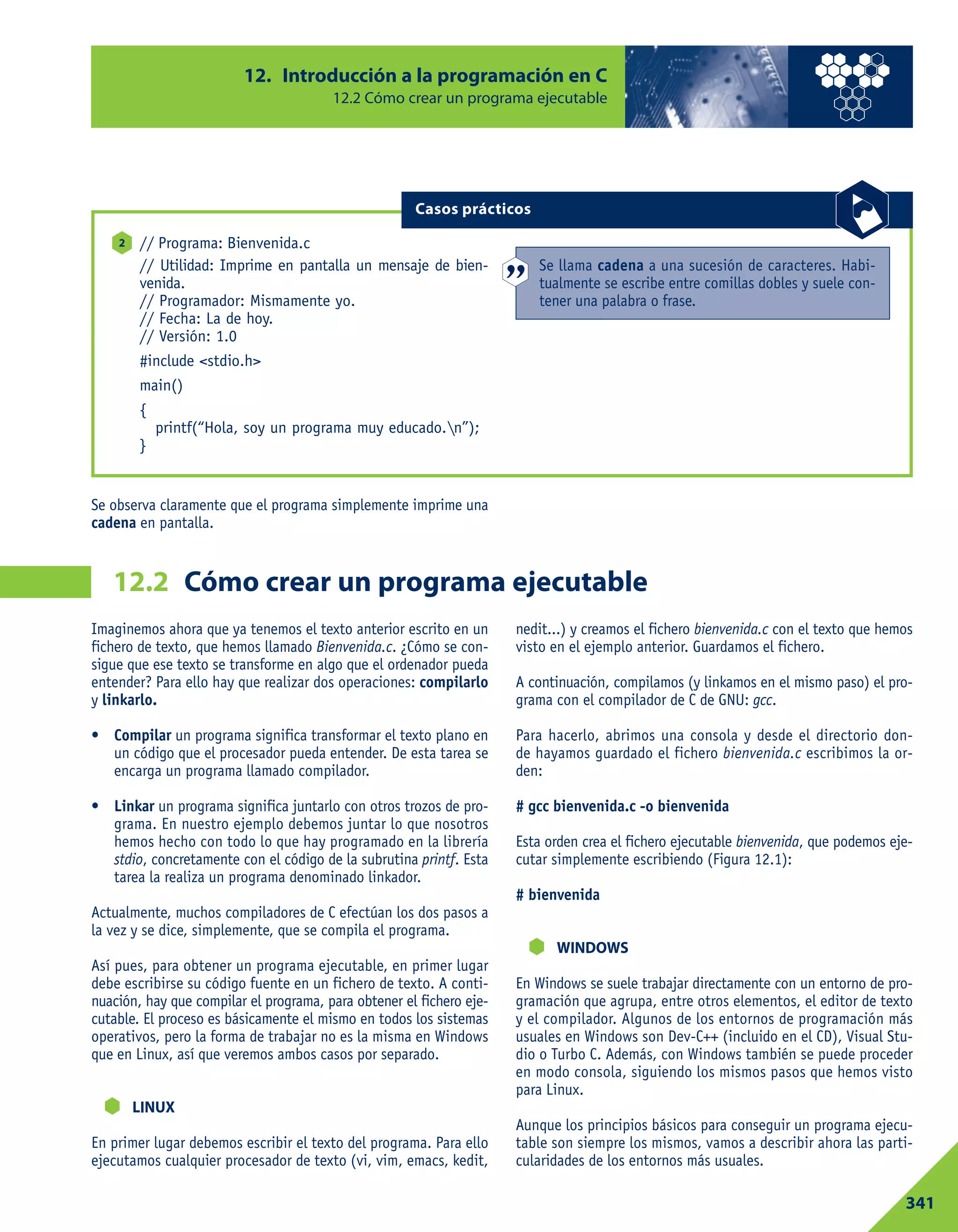 12. Introducción a la programación en C
12.2 Cómo crear un programa ejecutable
341
Cómo crear un programa ejecutable12.2
// Programa: Bienvenida.c
// Utilidad: Imprime en pantalla un mensaje de bien-
venida.
// Programador: Mismamente yo.
// Fecha: La de hoy.
// Versión: 1.0
#include <stdio.h>
main()
{
printf(“Hola, soy un programa muy educado.n”);
}
2
Casos prácticos
Se llama cadena a una sucesión de caracteres. Habi-
tualmente se escribe entre comillas dobles y suele con-
tener una palabra o frase.
Se observa claramente que el programa simplemente imprime una
cadena en pantalla.
Imaginemos ahora que ya tenemos el texto anterior escrito en un
fichero de texto, que hemos llamado Bienvenida.c. ¿Cómo se con-
sigue que ese texto se transforme en algo que el ordenador pueda
entender? Para ello hay que realizar dos operaciones: compilarlo
y linkarlo.
• Compilar un programa significa transformar el texto plano en
un código que el procesador pueda entender. De esta tarea se
encarga un programa llamado compilador.
• Linkar un programa significa juntarlo con otros trozos de pro-
grama. En nuestro ejemplo debemos juntar lo que nosotros
hemos hecho con todo lo que hay programado en la librería
stdio, concretamente con el código de la subrutina printf. Esta
tarea la realiza un programa denominado linkador.
Actualmente, muchos compiladores de C efectúan los dos pasos a
la vez y se dice, simplemente, que se compila el programa.
Así pues, para obtener un programa ejecutable, en primer lugar
debe escribirse su código fuente en un fichero de texto. A conti-
nuación, hay que compilar el programa, para obtener el fichero eje-
cutable. El proceso es básicamente el mismo en todos los sistemas
operativos, pero la forma de trabajar no es la misma en Windows
que en Linux, así que veremos ambos casos por separado.
LINUX
En primer lugar debemos escribir el texto del programa. Para ello
ejecutamos cualquier procesador de texto (vi, vim, emacs, kedit,
nedit...) y creamos el fichero bienvenida.c con el texto que hemos
visto en el ejemplo anterior. Guardamos el fichero.
A continuación, compilamos (y linkamos en el mismo paso) el pro-
grama con el compilador de C de GNU: gcc.
Para hacerlo, abrimos una consola y desde el directorio don-
de hayamos guardado el fichero bienvenida.c escribimos la or-
den:
# gcc bienvenida.c -o bienvenida
Esta orden crea el fichero ejecutable bienvenida, que podemos eje-
cutar simplemente escribiendo (Figura 12.1):
# bienvenida
WINDOWS
En Windows se suele trabajar directamente con un entorno de pro-
gramación que agrupa, entre otros elementos, el editor de texto
y el compilador. Algunos de los entornos de programación más
usuales en Windows son Dev-C++ (incluido en el CD), Visual Stu-
dio o Turbo C. Además, con Windows también se puede proceder
en modo consola, siguiendo los mismos pasos que hemos visto
para Linux.
Aunque los principios básicos para conseguir un programa ejecu-
table son siempre los mismos, vamos a describir ahora las parti-
cularidades de los entornos más usuales.
 