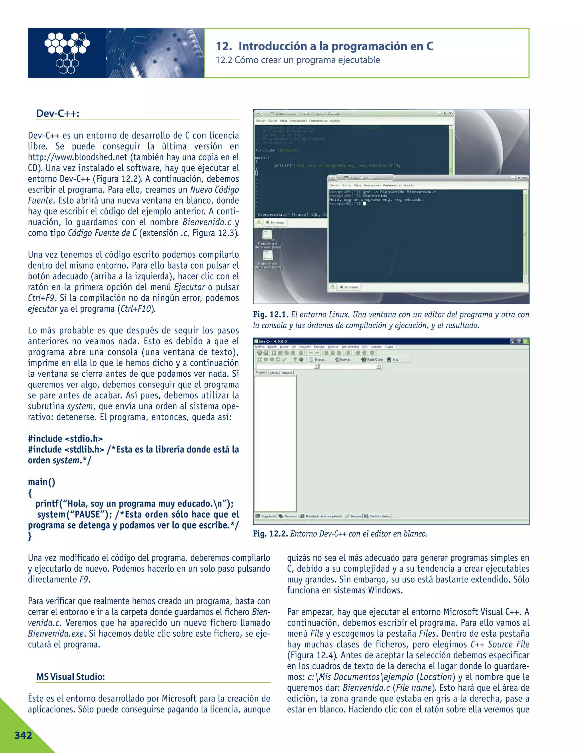 Dev-C++:
Dev-C++ es un entorno de desarrollo de C con licencia
libre. Se puede conseguir la última versión en
http://www.bloodshed.net (también hay una copia en el
CD). Una vez instalado el software, hay que ejecutar el
entorno Dev-C++ (Figura 12.2). A continuación, debemos
escribir el programa. Para ello, creamos un Nuevo Código
Fuente. Esto abrirá una nueva ventana en blanco, donde
hay que escribir el código del ejemplo anterior. A conti-
nuación, lo guardamos con el nombre Bienvenida.c y
como tipo Código Fuente de C (extensión .c, Figura 12.3).
Una vez tenemos el código escrito podemos compilarlo
dentro del mismo entorno. Para ello basta con pulsar el
botón adecuado (arriba a la izquierda), hacer clic con el
ratón en la primera opción del menú Ejecutar o pulsar
Ctrl+F9. Si la compilación no da ningún error, podemos
ejecutar ya el programa (Ctrl+F10).
Lo más probable es que después de seguir los pasos
anteriores no veamos nada. Esto es debido a que el
programa abre una consola (una ventana de texto),
imprime en ella lo que le hemos dicho y a continuación
la ventana se cierra antes de que podamos ver nada. Si
queremos ver algo, debemos conseguir que el programa
se pare antes de acabar. Así pues, debemos utilizar la
subrutina system, que envía una orden al sistema ope-
rativo: detenerse. El programa, entonces, queda así:
#include <stdio.h>
#include <stdlib.h> /*Esta es la librería donde está la
orden system.*/
main()
{
printf(“Hola, soy un programa muy educado.n”);
system(“PAUSE”); /*Esta orden sólo hace que el
programa se detenga y podamos ver lo que escribe.*/
}
12. Introducción a la programación en C
12.2 Cómo crear un programa ejecutable
342
Fig. 12.1. El entorno Linux. Una ventana con un editor del programa y otra con
la consola y las órdenes de compilación y ejecución, y el resultado.
Fig. 12.2. Entorno Dev-C++ con el editor en blanco.
Una vez modificado el código del programa, deberemos compilarlo
y ejecutarlo de nuevo. Podemos hacerlo en un solo paso pulsando
directamente F9.
Para verificar que realmente hemos creado un programa, basta con
cerrar el entorno e ir a la carpeta donde guardamos el fichero Bien-
venida.c. Veremos que ha aparecido un nuevo fichero llamado
Bienvenida.exe. Si hacemos doble clic sobre este fichero, se eje-
cutará el programa.
MSVisual Studio:
Éste es el entorno desarrollado por Microsoft para la creación de
aplicaciones. Sólo puede conseguirse pagando la licencia, aunque
quizás no sea el más adecuado para generar programas simples en
C, debido a su complejidad y a su tendencia a crear ejecutables
muy grandes. Sin embargo, su uso está bastante extendido. Sólo
funciona en sistemas Windows.
Par empezar, hay que ejecutar el entorno Microsoft Visual C++. A
continuación, debemos escribir el programa. Para ello vamos al
menú File y escogemos la pestaña Files. Dentro de esta pestaña
hay muchas clases de ficheros, pero elegimos C++ Source File
(Figura 12.4). Antes de aceptar la selección debemos especificar
en los cuadros de texto de la derecha el lugar donde lo guardare-
mos: c:Mis Documentosejemplo (Location) y el nombre que le
queremos dar: Bienvenida.c (File name). Esto hará que el área de
edición, la zona grande que estaba en gris a la derecha, pase a
estar en blanco. Haciendo clic con el ratón sobre ella veremos que
 