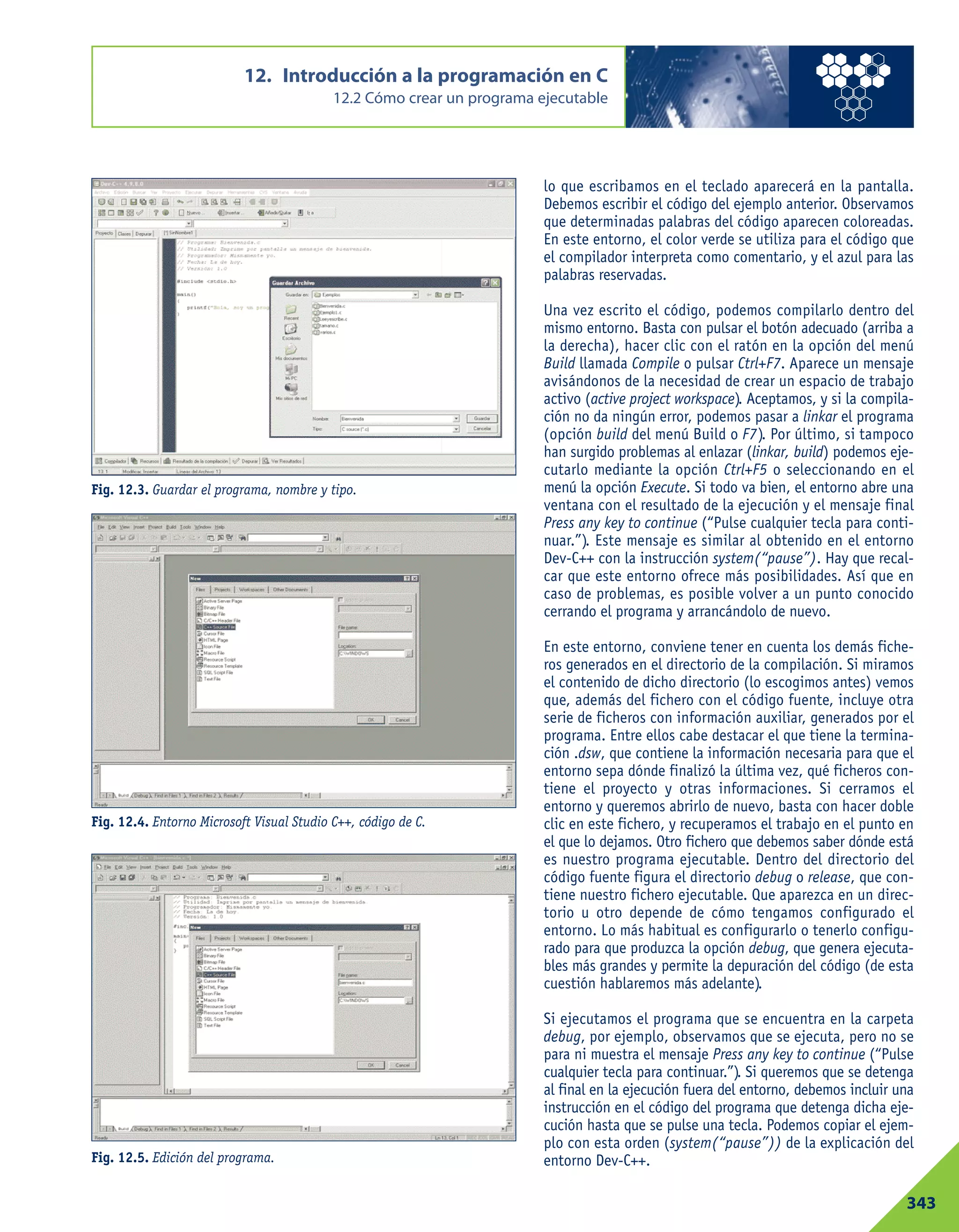 lo que escribamos en el teclado aparecerá en la pantalla.
Debemos escribir el código del ejemplo anterior. Observamos
que determinadas palabras del código aparecen coloreadas.
En este entorno, el color verde se utiliza para el código que
el compilador interpreta como comentario, y el azul para las
palabras reservadas.
Una vez escrito el código, podemos compilarlo dentro del
mismo entorno. Basta con pulsar el botón adecuado (arriba a
la derecha), hacer clic con el ratón en la opción del menú
Build llamada Compile o pulsar Ctrl+F7. Aparece un mensaje
avisándonos de la necesidad de crear un espacio de trabajo
activo (active project workspace). Aceptamos, y si la compila-
ción no da ningún error, podemos pasar a linkar el programa
(opción build del menú Build o F7). Por último, si tampoco
han surgido problemas al enlazar (linkar, build) podemos eje-
cutarlo mediante la opción Ctrl+F5 o seleccionando en el
menú la opción Execute. Si todo va bien, el entorno abre una
ventana con el resultado de la ejecución y el mensaje final
Press any key to continue (“Pulse cualquier tecla para conti-
nuar.”). Este mensaje es similar al obtenido en el entorno
Dev-C++ con la instrucción system(“pause”). Hay que recal-
car que este entorno ofrece más posibilidades. Así que en
caso de problemas, es posible volver a un punto conocido
cerrando el programa y arrancándolo de nuevo.
En este entorno, conviene tener en cuenta los demás fiche-
ros generados en el directorio de la compilación. Si miramos
el contenido de dicho directorio (lo escogimos antes) vemos
que, además del fichero con el código fuente, incluye otra
serie de ficheros con información auxiliar, generados por el
programa. Entre ellos cabe destacar el que tiene la termina-
ción .dsw, que contiene la información necesaria para que el
entorno sepa dónde finalizó la última vez, qué ficheros con-
tiene el proyecto y otras informaciones. Si cerramos el
entorno y queremos abrirlo de nuevo, basta con hacer doble
clic en este fichero, y recuperamos el trabajo en el punto en
el que lo dejamos. Otro fichero que debemos saber dónde está
es nuestro programa ejecutable. Dentro del directorio del
código fuente figura el directorio debug o release, que con-
tiene nuestro fichero ejecutable. Que aparezca en un direc-
torio u otro depende de cómo tengamos configurado el
entorno. Lo más habitual es configurarlo o tenerlo configu-
rado para que produzca la opción debug, que genera ejecuta-
bles más grandes y permite la depuración del código (de esta
cuestión hablaremos más adelante).
Si ejecutamos el programa que se encuentra en la carpeta
debug, por ejemplo, observamos que se ejecuta, pero no se
para ni muestra el mensaje Press any key to continue (“Pulse
cualquier tecla para continuar.”). Si queremos que se detenga
al final en la ejecución fuera del entorno, debemos incluir una
instrucción en el código del programa que detenga dicha eje-
cución hasta que se pulse una tecla. Podemos copiar el ejem-
plo con esta orden (system(“pause”)) de la explicación del
entorno Dev-C++.
12. Introducción a la programación en C
12.2 Cómo crear un programa ejecutable
343
Fig. 12.3. Guardar el programa, nombre y tipo.
Fig. 12.4. Entorno Microsoft Visual Studio C++, código de C.
Fig. 12.5. Edición del programa.
 